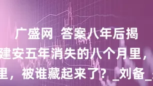 广盛网  答案八年后揭晓：张飞在建安五年消失的八个月里，被谁藏起来了？_刘备_关羽_曹操