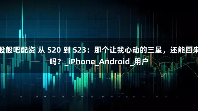 股般吧配资 从 S20 到 S23：那个让我心动的三星，还能回来吗？_iPhone_Android_用户
