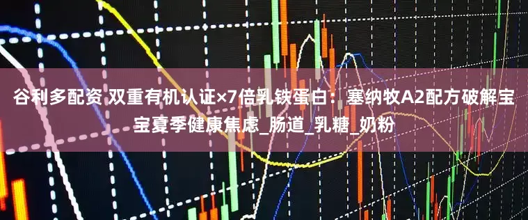 谷利多配资 双重有机认证×7倍乳铁蛋白：塞纳牧A2配方破解宝宝夏季健康焦虑_肠道_乳糖_奶粉