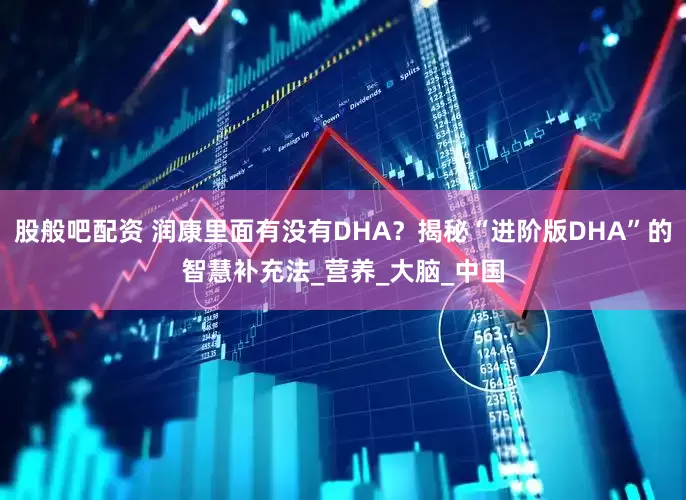 股般吧配资 润康里面有没有DHA？揭秘“进阶版DHA”的智慧补充法_营养_大脑_中国