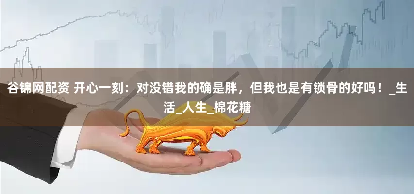 谷锦网配资 开心一刻：对没错我的确是胖，但我也是有锁骨的好吗！_生活_人生_棉花糖