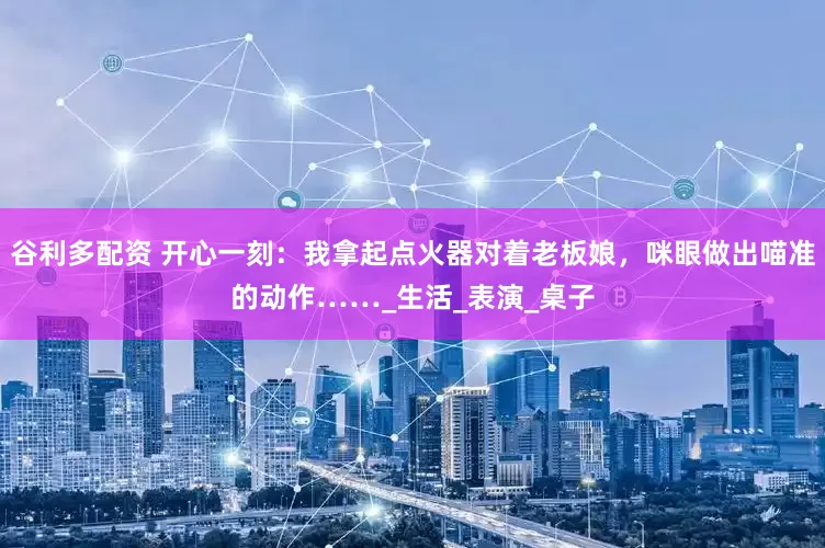 谷利多配资 开心一刻：我拿起点火器对着老板娘，咪眼做出喵准的动作……_生活_表演_桌子