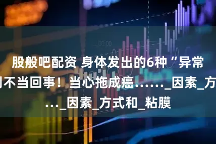 股般吧配资 身体发出的6种“异常信号”，别不当回事！当心拖成癌……_因素_方式和_粘膜