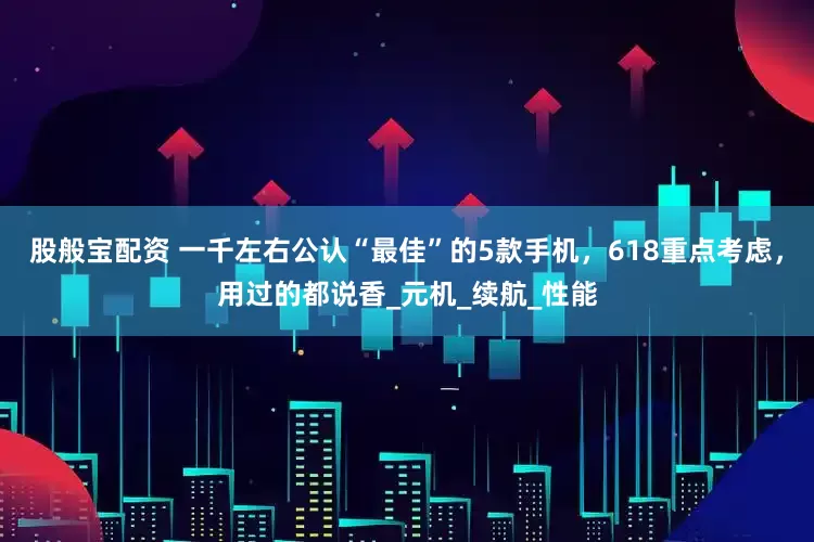 股般宝配资 一千左右公认“最佳”的5款手机，618重点考虑，用过的都说香_元机_续航_性能