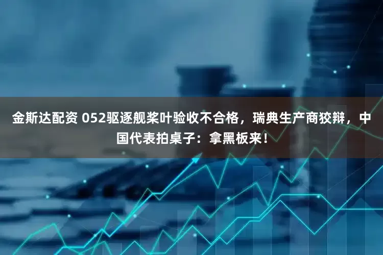 金斯达配资 052驱逐舰桨叶验收不合格，瑞典生产商狡辩，中国代表拍桌子：拿黑板来！