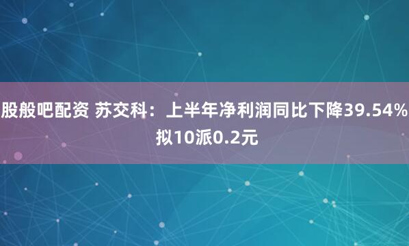 股般吧配资 苏交科：上半年净利润同比下降39.54% 拟10派0.2元