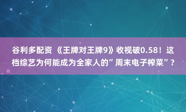 谷利多配资 《王牌对王牌9》收视破0.58！这档综艺为何能成为全家人的”周末电子榨菜”？