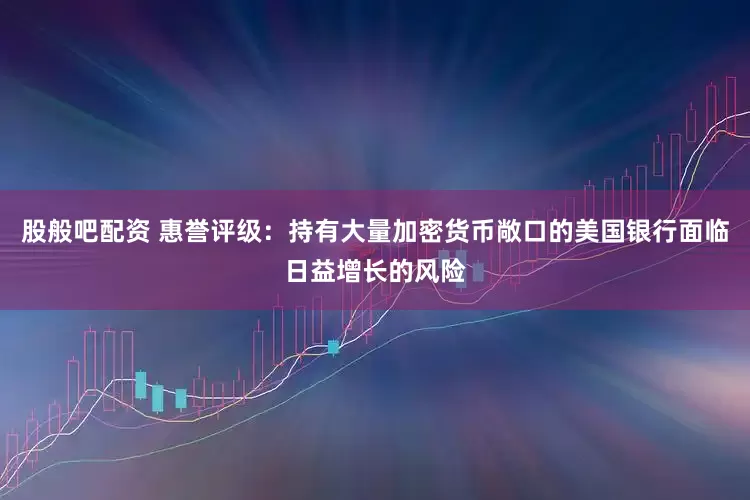 股般吧配资 惠誉评级：持有大量加密货币敞口的美国银行面临日益增长的风险