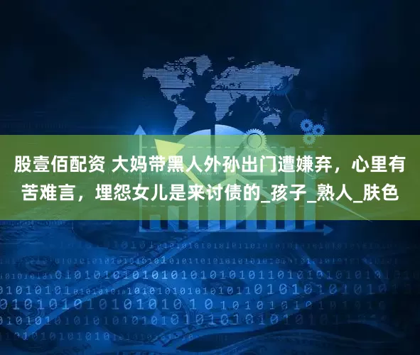 股壹佰配资 大妈带黑人外孙出门遭嫌弃，心里有苦难言，埋怨女儿是来讨债的_孩子_熟人_肤色