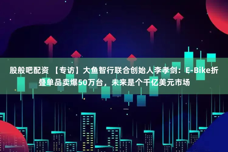 股般吧配资 【专访】大鱼智行联合创始人李孝剑：E-Bike折叠单品卖爆50万台，未来是个千亿美元市场