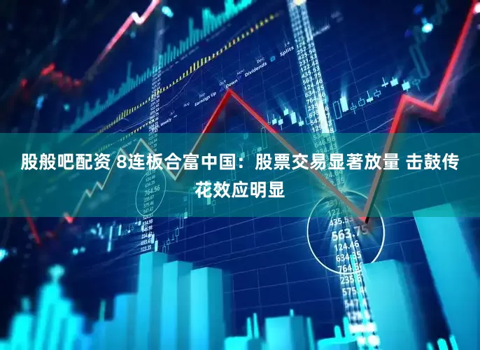 股般吧配资 8连板合富中国：股票交易显著放量 击鼓传花效应明显