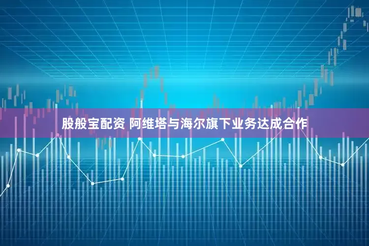 股般宝配资 阿维塔与海尔旗下业务达成合作