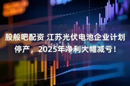股般吧配资 江苏光伏电池企业计划停产，2025年净利大幅减亏！