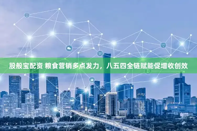 股般宝配资 粮食营销多点发力，八五四全链赋能促增收创效